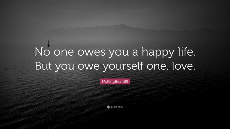 MsKingBean89 Quote: “No one owes you a happy life. But you owe yourself one, love.”