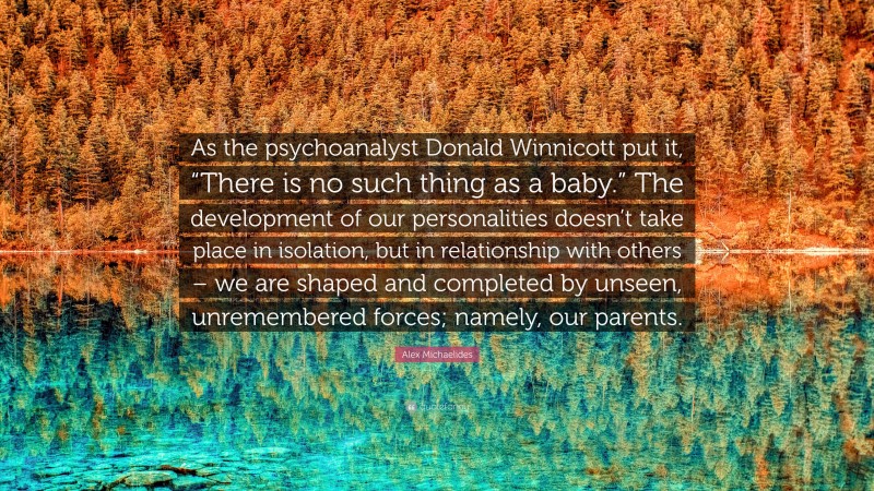 Alex Michaelides Quote: “As the psychoanalyst Donald Winnicott put it, “There is no such thing as a baby.” The development of our personalities doesn’t take place in isolation, but in relationship with others – we are shaped and completed by unseen, unremembered forces; namely, our parents.”