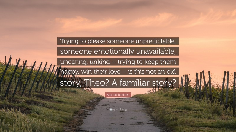 Alex Michaelides Quote: “Trying to please someone unpredictable, someone emotionally unavailable, uncaring, unkind – trying to keep them happy, win their love – is this not an old story, Theo? A familiar story?”