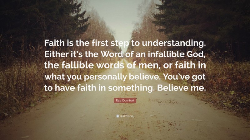 Ray Comfort Quote: “Faith is the first step to understanding. Either it’s the Word of an infallible God, the fallible words of men, or faith in what you personally believe. You’ve got to have faith in something. Believe me.”