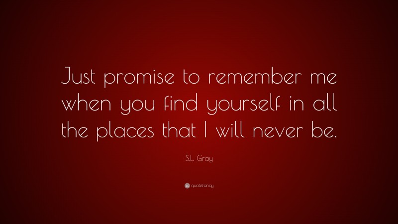 S.L. Gray Quote: “Just promise to remember me when you find yourself in all the places that I will never be.”