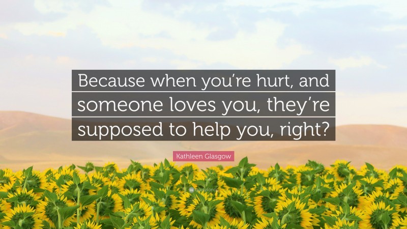 Kathleen Glasgow Quote: “Because when you’re hurt, and someone loves you, they’re supposed to help you, right?”