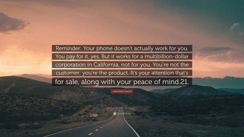 John Mark Comer Quote: “Reminder: Your phone doesn’t actually work for you. You pay for it, yes. But it works for a multibillion-dollar corporation in California, not for you. You’re not the customer; you’re the product. It’s your attention that’s for sale, along with your peace of mind.21.”