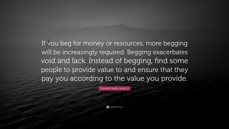 Hendrith Vanlon Smith Jr Quote: “If you beg for money or resources, more begging will be increasingly required. Begging exacerbates void and lack. Instead of begging, find some people to provide value to and ensure that they pay you according to the value you provide.”