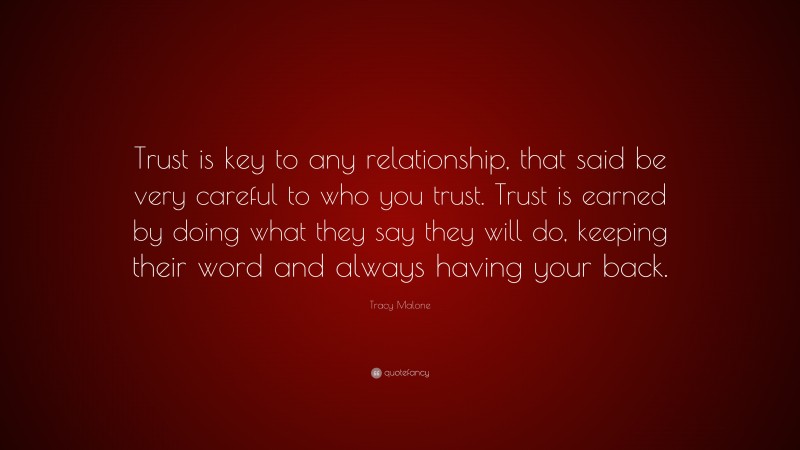 Tracy Malone Quote: “Trust is key to any relationship, that said be very careful to who you trust. Trust is earned by doing what they say they will do, keeping their word and always having your back.”