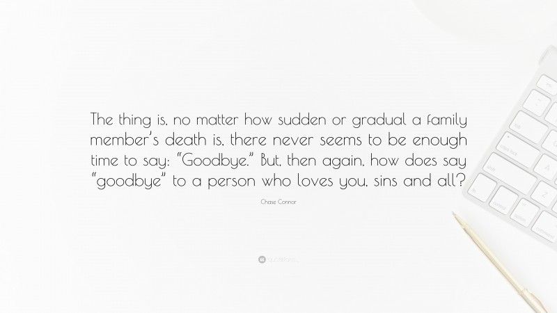 Chase Connor Quote: “The thing is, no matter how sudden or gradual a family member’s death is, there never seems to be enough time to say: “Goodbye.” But, then again, how does say “goodbye” to a person who loves you, sins and all?”