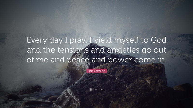 Dale Carnegie Quote: “Every day I pray. I yield myself to God and the tensions and anxieties go out of me and peace and power come in.”