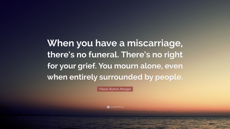 Hilarie Burton Morgan Quote: “When you have a miscarriage, there’s no funeral. There’s no right for your grief. You mourn alone, even when entirely surrounded by people.”