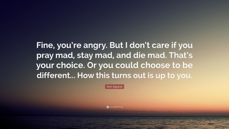 Ann Aguirre Quote: “Fine, you’re angry. But I don’t care if you pray mad, stay mad, and die mad. That’s your choice. Or you could choose to be different... How this turns out is up to you.”