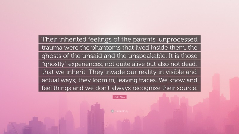 Galit Atlas Quote: “Their inherited feelings of the parents’ unprocessed trauma were the phantoms that lived inside them, the ghosts of the unsaid and the unspeakable. It is those “ghostly” experiences, not quite alive but also not dead, that we inherit. They invade our reality in visible and actual ways; they loom in, leaving traces. We know and feel things and we don’t always recognize their source.”