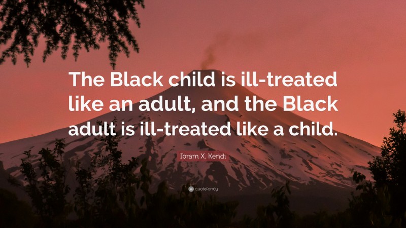 Ibram X. Kendi Quote: “The Black child is ill-treated like an adult, and the Black adult is ill-treated like a child.”