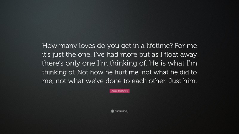 Jessa Hastings Quote: “How many loves do you get in a lifetime? For me it’s just the one. I’ve had more but as I float away there’s only one I’m thinking of. He is what I’m thinking of. Not how he hurt me, not what he did to me, not what we’ve done to each other. Just him.”