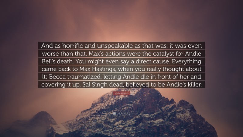 Holly Jackson Quote: “And as horrific and unspeakable as that was, it was even worse than that. Max’s actions were the catalyst for Andie Bell’s death. You might even say a direct cause. Everything came back to Max Hastings, when you really thought about it: Becca traumatized, letting Andie die in front of her and covering it up. Sal Singh dead, believed to be Andie’s killer.”