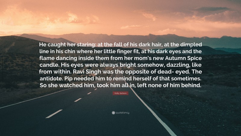 Holly Jackson Quote: “He caught her staring: at the fall of his dark hair, at the dimpled line in his chin where her little finger fit, at his dark eyes and the flame dancing inside them from her mom’s new Autumn Spice candle. His eyes were always bright somehow, dazzling, like from within. Ravi Singh was the opposite of dead- eyed. The antidote. Pip needed him to remind herself of that sometimes. So she watched him, took him all in, left none of him behind.”
