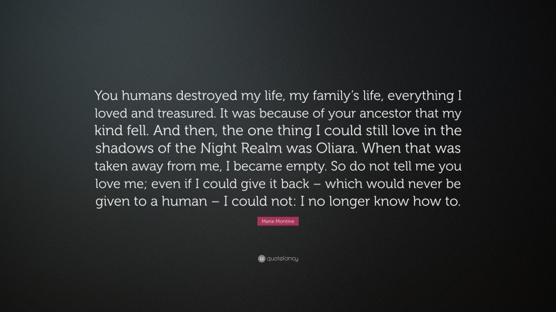 Marie Montine Quote: “You humans destroyed my life, my family’s life, everything I loved and treasured. It was because of your ancestor that my kind fell. And then, the one thing I could still love in the shadows of the Night Realm was Oliara. When that was taken away from me, I became empty. So do not tell me you love me; even if I could give it back – which would never be given to a human – I could not: I no longer know how to.”