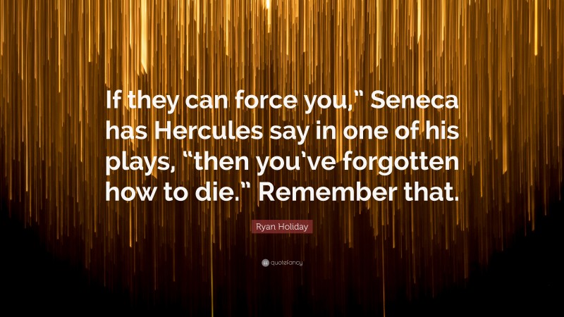 Ryan Holiday Quote: “If they can force you,” Seneca has Hercules say in one of his plays, “then you’ve forgotten how to die.” Remember that.”