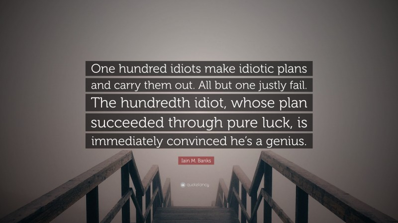 Iain M. Banks Quote: “One hundred idiots make idiotic plans and carry them out. All but one justly fail. The hundredth idiot, whose plan succeeded through pure luck, is immediately convinced he’s a genius.”