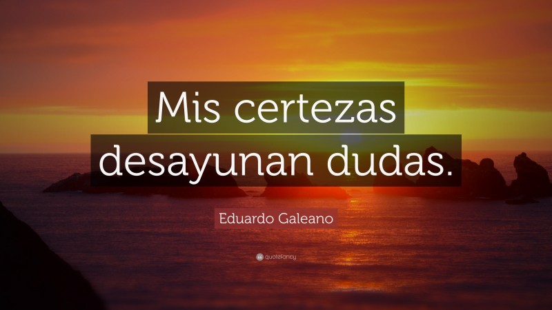 Eduardo Galeano Quote: “Mis certezas desayunan dudas.”