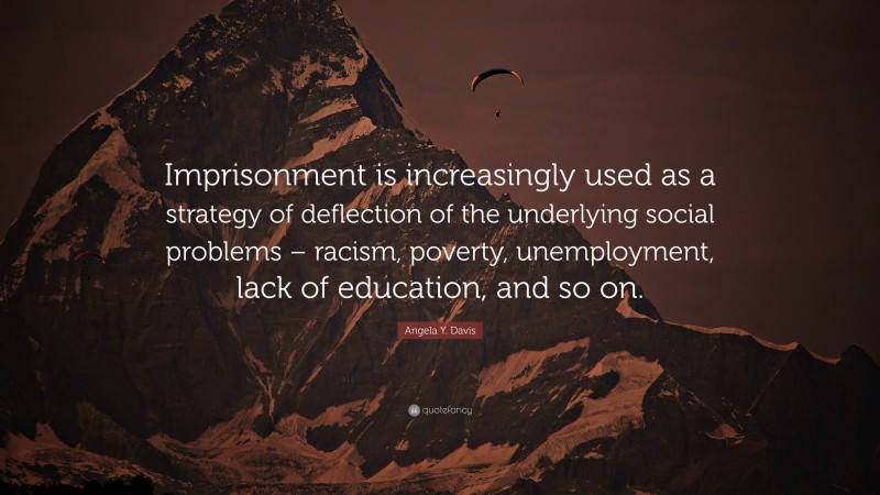 Angela Y. Davis Quote: “Imprisonment is increasingly used as a strategy of deflection of the underlying social problems – racism, poverty, unemployment, lack of education, and so on.”