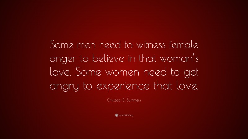Chelsea G. Summers Quote: “Some men need to witness female anger to believe in that woman’s love. Some women need to get angry to experience that love.”