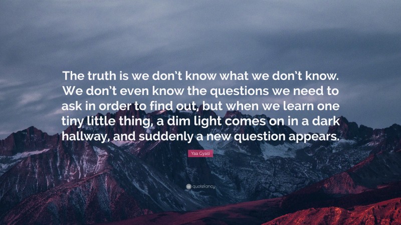 Yaa Gyasi Quote: “The truth is we don’t know what we don’t know. We don’t even know the questions we need to ask in order to find out, but when we learn one tiny little thing, a dim light comes on in a dark hallway, and suddenly a new question appears.”