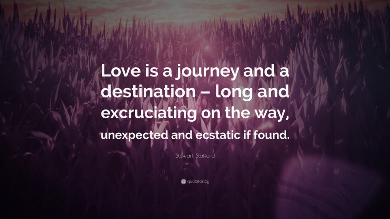 Stewart Stafford Quote: “Love is a journey and a destination – long and excruciating on the way, unexpected and ecstatic if found.”