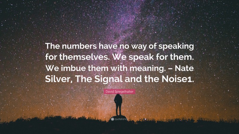 David Spiegelhalter Quote: “The numbers have no way of speaking for themselves. We speak for them. We imbue them with meaning. – Nate Silver, The Signal and the Noise1.”