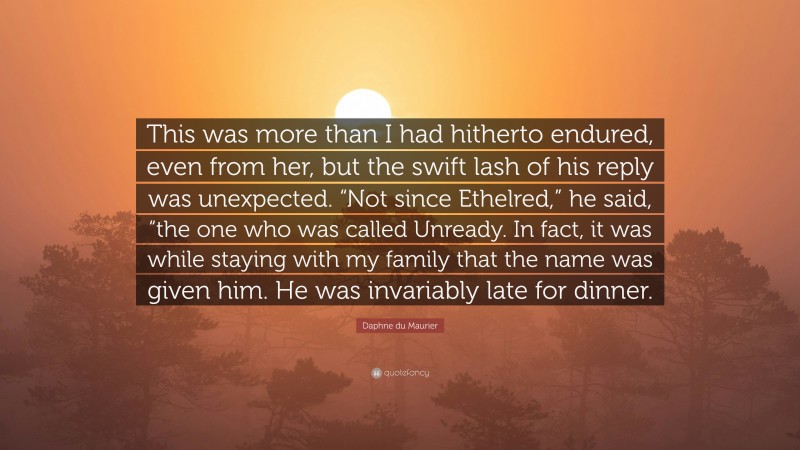 Daphne du Maurier Quote: “This was more than I had hitherto endured, even from her, but the swift lash of his reply was unexpected. “Not since Ethelred,” he said, “the one who was called Unready. In fact, it was while staying with my family that the name was given him. He was invariably late for dinner.”