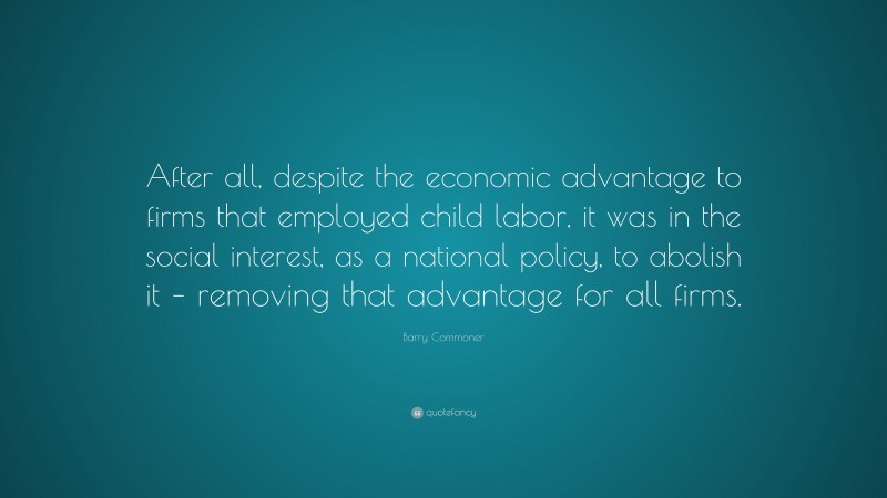 Barry Commoner Quote: “After all, despite the economic advantage to firms that employed child labor, it was in the social interest, as a national policy, to abolish it – removing that advantage for all firms.”