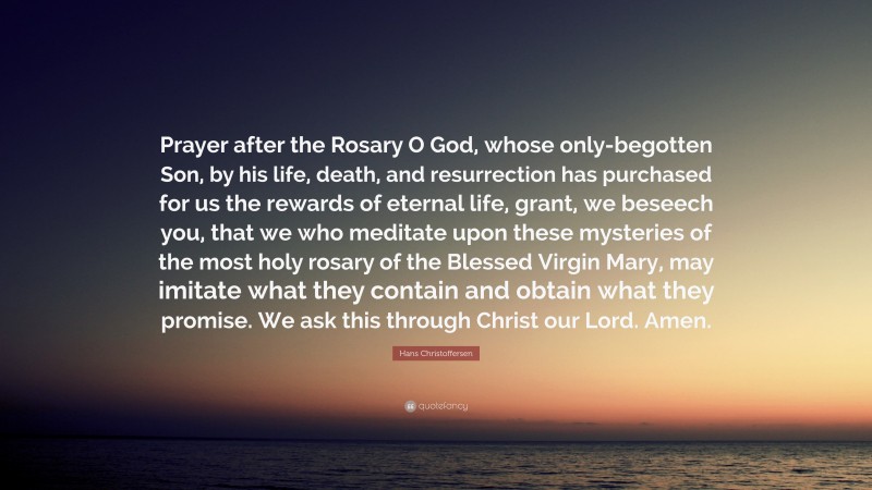 Hans Christoffersen Quote: “Prayer after the Rosary O God, whose only-begotten Son, by his life, death, and resurrection has purchased for us the rewards of eternal life, grant, we beseech you, that we who meditate upon these mysteries of the most holy rosary of the Blessed Virgin Mary, may imitate what they contain and obtain what they promise. We ask this through Christ our Lord. Amen.”