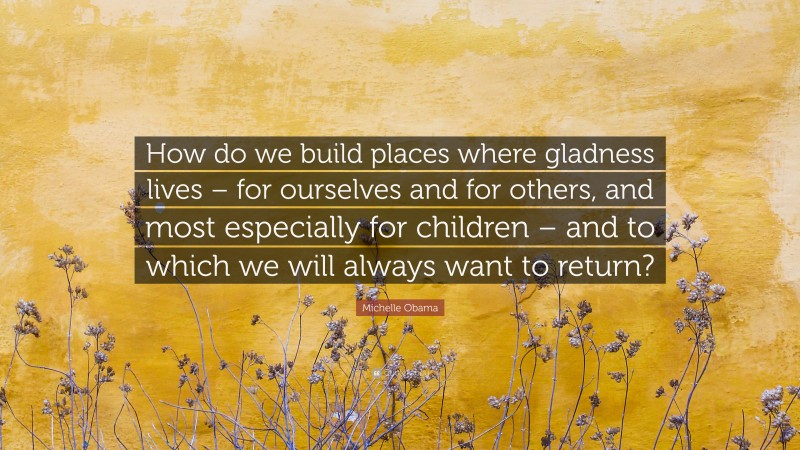 Michelle Obama Quote: “How do we build places where gladness lives – for ourselves and for others, and most especially for children – and to which we will always want to return?”