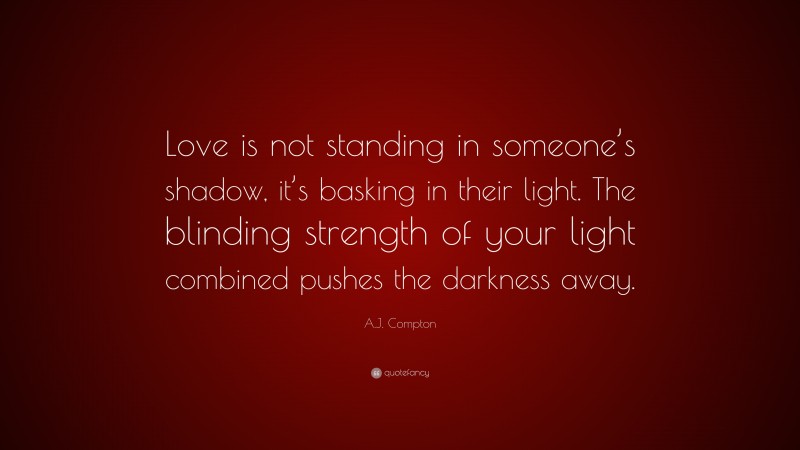 A.J. Compton Quote: “Love is not standing in someone’s shadow, it’s basking in their light. The blinding strength of your light combined pushes the darkness away.”