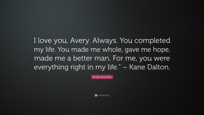Kindle Alexander Quote: “I love you, Avery. Always. You completed my life. You made me whole, gave me hope, made me a better man. For me, you were everything right in my life.” – Kane Dalton.”