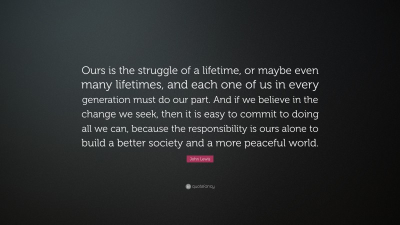 John Lewis Quote: “Ours is the struggle of a lifetime, or maybe even many lifetimes, and each one of us in every generation must do our part. And if we believe in the change we seek, then it is easy to commit to doing all we can, because the responsibility is ours alone to build a better society and a more peaceful world.”