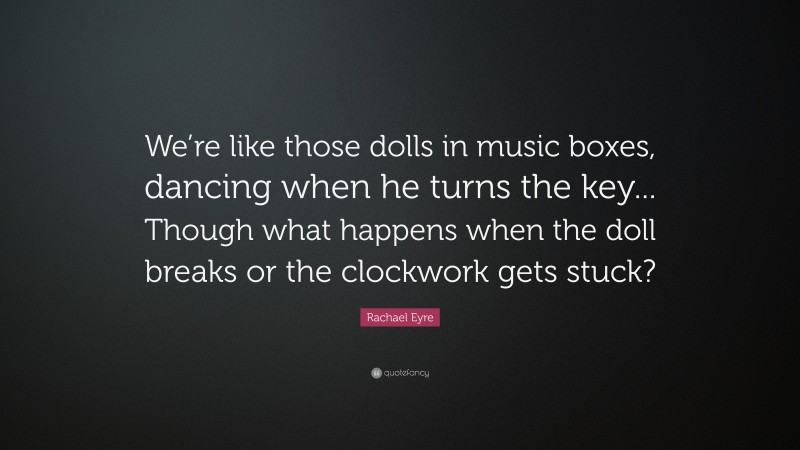 Rachael Eyre Quote: “We’re like those dolls in music boxes, dancing when he turns the key... Though what happens when the doll breaks or the clockwork gets stuck?”