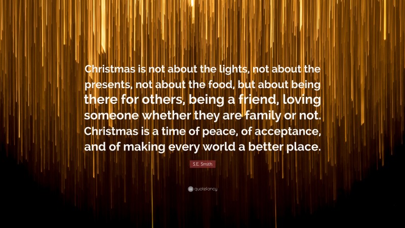 S.E. Smith Quote: “Christmas is not about the lights, not about the presents, not about the food, but about being there for others, being a friend, loving someone whether they are family or not. Christmas is a time of peace, of acceptance, and of making every world a better place.”