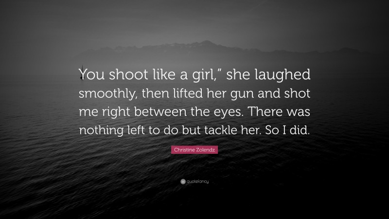 Christine Zolendz Quote: “You shoot like a girl,” she laughed smoothly, then lifted her gun and shot me right between the eyes. There was nothing left to do but tackle her. So I did.”