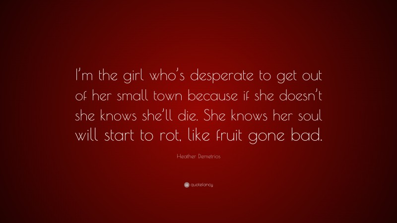 Heather Demetrios Quote: “I’m the girl who’s desperate to get out of her small town because if she doesn’t she knows she’ll die. She knows her soul will start to rot, like fruit gone bad.”