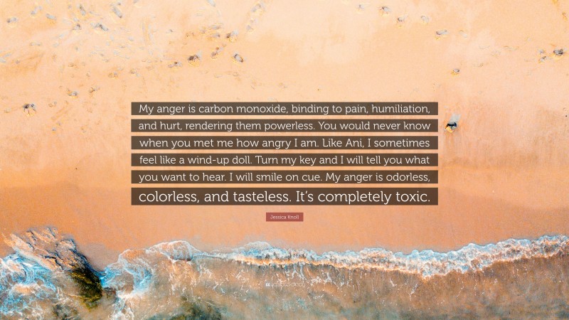 Jessica Knoll Quote: “My anger is carbon monoxide, binding to pain, humiliation, and hurt, rendering them powerless. You would never know when you met me how angry I am. Like Ani, I sometimes feel like a wind-up doll. Turn my key and I will tell you what you want to hear. I will smile on cue. My anger is odorless, colorless, and tasteless. It’s completely toxic.”