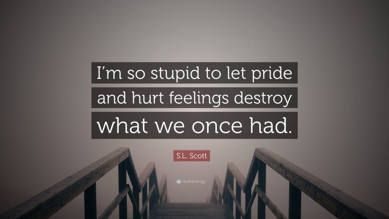 S.L. Scott Quote: “I’m so stupid to let pride and hurt feelings destroy what we once had.”
