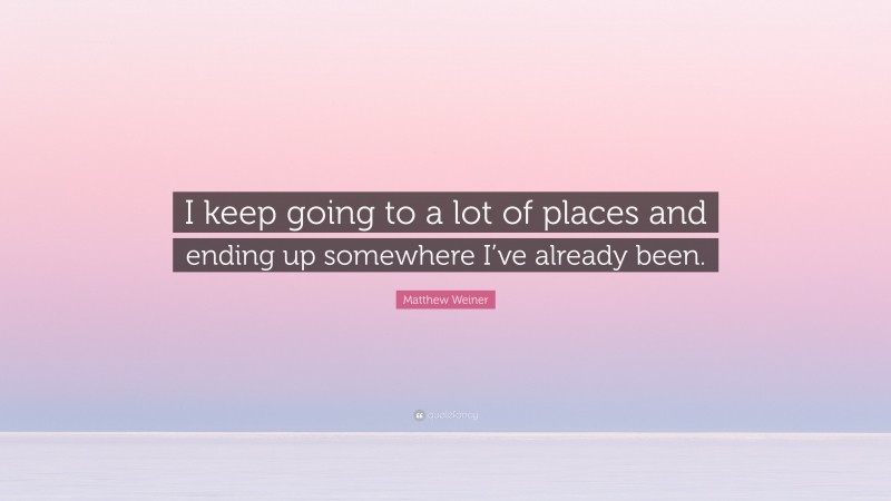 Matthew Weiner Quote: “I keep going to a lot of places and ending up somewhere I’ve already been.”