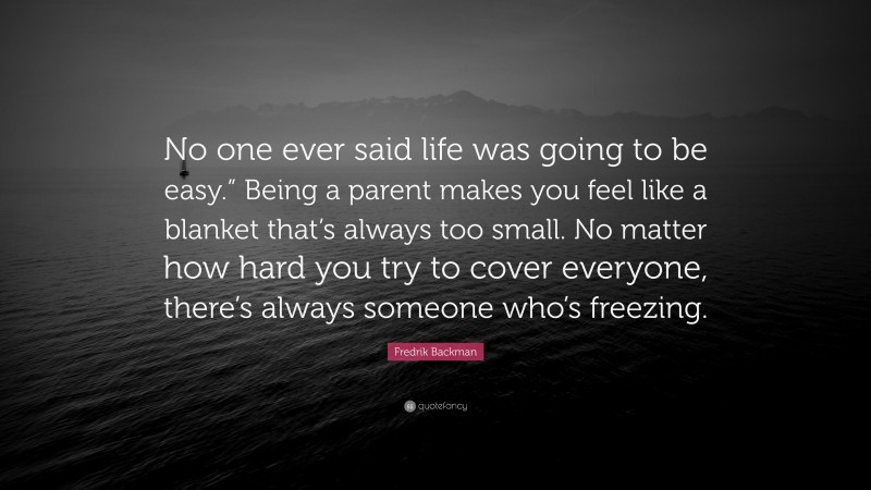 Fredrik Backman Quote: “No one ever said life was going to be easy.” Being a parent makes you feel like a blanket that’s always too small. No matter how hard you try to cover everyone, there’s always someone who’s freezing.”
