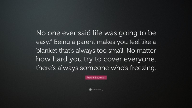 Fredrik Backman Quote: “No one ever said life was going to be easy.” Being a parent makes you feel like a blanket that’s always too small. No matter how hard you try to cover everyone, there’s always someone who’s freezing.”