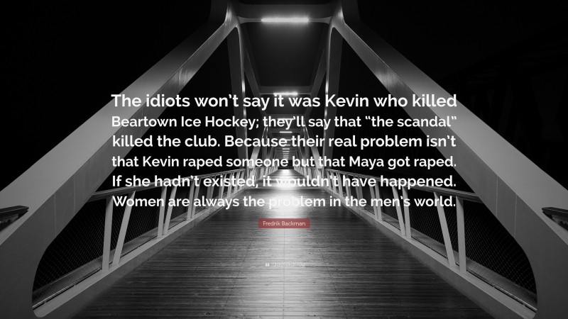 Fredrik Backman Quote: “The idiots won’t say it was Kevin who killed Beartown Ice Hockey; they’ll say that “the scandal” killed the club. Because their real problem isn’t that Kevin raped someone but that Maya got raped. If she hadn’t existed, it wouldn’t have happened. Women are always the problem in the men’s world.”