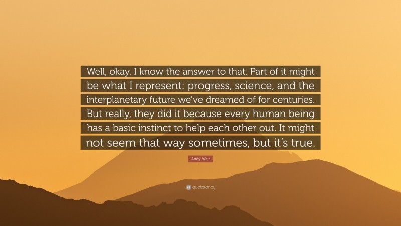Andy Weir Quote: “Well, okay. I know the answer to that. Part of it might be what I represent: progress, science, and the interplanetary future we’ve dreamed of for centuries. But really, they did it because every human being has a basic instinct to help each other out. It might not seem that way sometimes, but it’s true.”