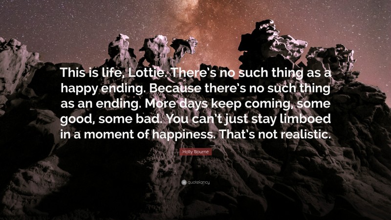 Holly Bourne Quote: “This is life, Lottie. There’s no such thing as a happy ending. Because there’s no such thing as an ending. More days keep coming, some good, some bad. You can’t just stay limboed in a moment of happiness. That’s not realistic.”
