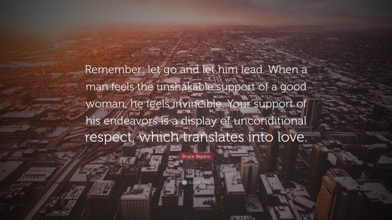 Bruce Bryans Quote: “Remember: let go and let him lead. When a man feels the unshakable support of a good woman, he feels invincible. Your support of his endeavors is a display of unconditional respect, which translates into love.”