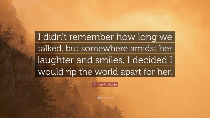 Amber V. Nicole Quote: “I didn’t remember how long we talked, but somewhere amidst her laughter and smiles, I decided I would rip the world apart for her.”
