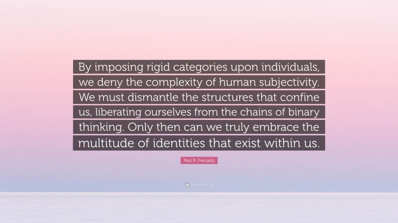 Paul B. Preciado Quote: “By imposing rigid categories upon individuals, we deny the complexity of human subjectivity. We must dismantle the structures that confine us, liberating ourselves from the chains of binary thinking. Only then can we truly embrace the multitude of identities that exist within us.”