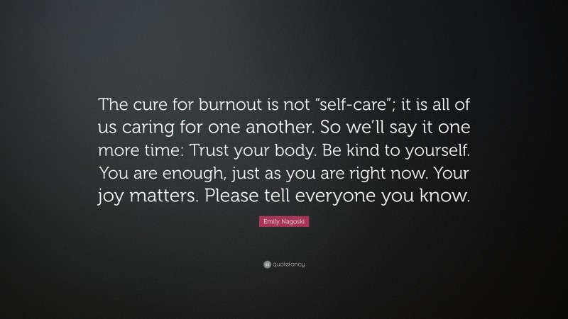 Emily Nagoski Quote: “The cure for burnout is not “self-care”; it is all of us caring for one another. So we’ll say it one more time: Trust your body. Be kind to yourself. You are enough, just as you are right now. Your joy matters. Please tell everyone you know.”